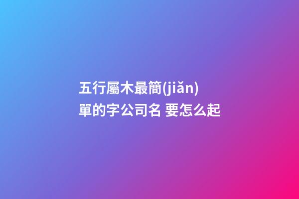 五行屬木最簡(jiǎn)單的字公司名 要怎么起-第1張-公司起名-玄機(jī)派